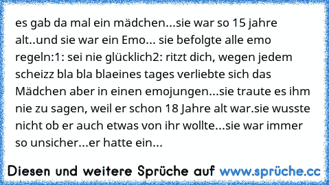 es gab da mal ein mädchen...
sie war so 15 jahre alt..
und sie war ein Emo... sie befolgte alle emo regeln:
1: sei nie glücklich
2: ritzt dich, wegen jedem scheizz
 bla bla bla
eines tages verliebte sich das Mädchen aber in einen emojungen...
sie traute es ihm nie zu sagen, weil er schon 18 Jahre alt war.
sie wusste nicht ob er auch etwas von ihr wollte...
sie war immer so unsicher...
er hatte ein...