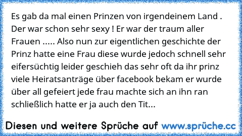 Es gab da mal einen Prinzen von irgendeinem Land . Der war schon sehr sexy ! Er war der traum aller Frauen ..... Also nun zur eigentlichen geschichte der Prinz hatte eine Frau diese wurde jedoch schnell sehr eifersüchtig leider geschieh das sehr oft da ihr prinz viele Heiratsanträge über facebook bekam er wurde über all gefeiert jede frau machte sich an ihn ran schließlich hatte er ja auch den Tit...