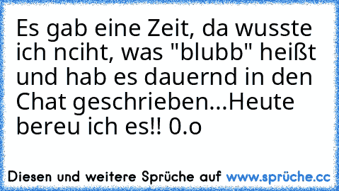 Es gab eine Zeit, da wusste ich nciht, was "blubb" heißt und hab es dauernd in den Chat geschrieben...
Heute bereu ich es!! 0.o