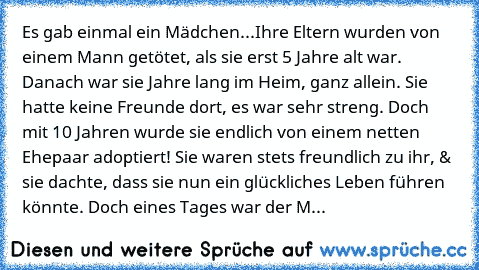 Es gab einmal ein Mädchen...Ihre Eltern wurden von einem Mann getötet, als sie erst 5 Jahre alt war. Danach war sie Jahre lang im Heim, ganz allein. Sie hatte keine Freunde dort, es war sehr streng. Doch mit 10 Jahren wurde sie endlich von einem netten Ehepaar adoptiert! Sie waren stets freundlich zu ihr, & sie dachte, dass sie nun ein glückliches Leben führen könnte. Doch eines Tages war der M...