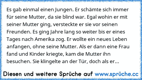 Es gab einmal einen Jungen. Er schämte sich immer für seine Mutter, da sie blind war. Egal wohin er mit seiner Mutter ging, versteckte er sie vor seinen Freunden. Es ging Jahre lang so weiter bis er eines Tages nach Amerika zog. Er wollte ein neues Leben anfangen, ohne seine Mutter. Als er dann eine Frau fand und Kinder kriegte, kam die Mutter ihn besuchen. Sie klingelte an der Tür, doch als er...