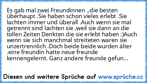 Es gab mal zwei Freundinnen .,die besten überhaupt .
Sie haben schon vieles erlebt .
Sie lachten immer und überall .
Auch wenn sie mal getrennt sind lachten sie ,weil sie dann an die tollen Zeiten Denkten die sie erlebt haben :)
Auch wenn sie sich manchmal streiteten waren sie unzertrennlich .
Doch beide beide wurden älter .
eine freundin hatte neue freunde kennengelernt. Ganz andere freunde gefun...