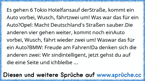 Es gehen 6 Tokio Hotelfans
auf der
Straße, kommt ein Auto vorbei, Wusch, fährt
zwei um! Was war das für ein Auto?
Opel: Macht Deutschland's Straßen sauber.
Die anderen vier gehen weiter, kommt noch ein
Auto vorbei, Wusch, fährt wieder zwei um! Was
war das für ein Auto?
BMW: Freude am Fahren!
Da denken sich die anderen zwei: Wir sind
intelligent, jetzt gehst du auf die eine Seite und ich
bleibe ...