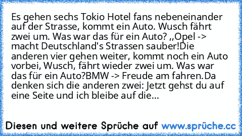 Es gehen sechs Tokio Hotel fans nebeneinander auf der Strasse, kommt ein Auto. Wusch fährt zwei um. Was war das für ein Auto? ,,Opel -> macht Deutschland's Strassen sauber!
Die anderen vier gehen weiter, kommt noch ein Auto vorbei, Wusch, fährt wieder zwei um. Was war das für ein Auto?
BMW -> Freude am fahren.
Da denken sich die anderen zwei: Jetzt gehst du auf eine Seite und ich bleibe auf dieser...