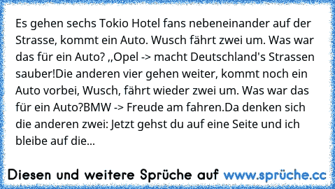 Es gehen sechs Tokio Hotel fans nebeneinander auf der Strasse, kommt ein Auto. Wusch fährt zwei um. Was war das für ein Auto? ,,Opel -> macht Deutschland's Strassen sauber!
Die anderen vier gehen weiter, kommt noch ein Auto vorbei, Wusch, fährt wieder zwei um. Was war das für ein Auto?
BMW -> Freude am fahren.
Da denken sich die anderen zwei: Jetzt gehst du auf eine Seite und ich bleibe auf die...