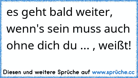 es geht bald weiter, wenn's sein muss auch ohne dich du ... , weißt!