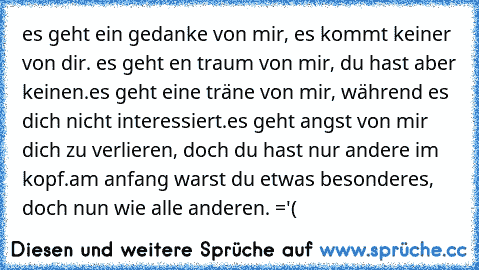 es geht ein gedanke von mir, es kommt keiner von dir. es geht en traum von mir, du hast aber keinen.es geht eine träne von mir, während es dich nicht interessiert.es geht angst von mir dich zu verlieren, doch du hast nur andere im kopf.am anfang warst du etwas besonderes, doch nun wie alle anderen. ='(