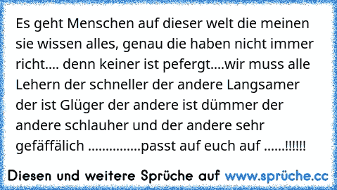 Es geht Menschen auf dieser welt die meinen sie wissen alles, genau die haben nicht immer richt.... denn keiner ist pefergt....wir muss alle Lehern der schneller der andere Langsamer der ist Glüger der andere ist dümmer der andere schlauher und der andere sehr gefäffälich ...............passt auf euch auf ......!!!!!!