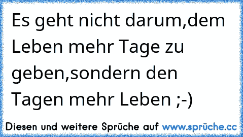 Es geht nicht darum,dem Leben mehr Tage zu geben,sondern den Tagen mehr Leben ;-)