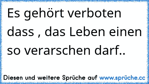 Es gehört verboten dass , das Leben einen so verarschen darf..