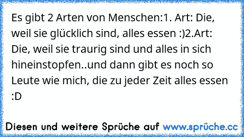 Es gibt 2 Arten von Menschen:
1. Art: Die, weil sie glücklich sind, alles essen :)
2.Art: Die, weil sie traurig sind und alles in sich hineinstopfen..
und dann gibt es noch so Leute wie mich, die zu jeder Zeit alles essen :D