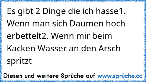 Es gibt 2 Dinge die ich hasse
1. Wenn man sich Daumen hoch erbettelt
2. Wenn mir﻿ beim Kacken Wasser an den Arsch spritzt