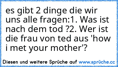 es gibt 2 dinge die wir uns alle fragen:
1. Was ist nach dem tod ?
2. Wer ist die frau von ted aus 'how i met your mother'?