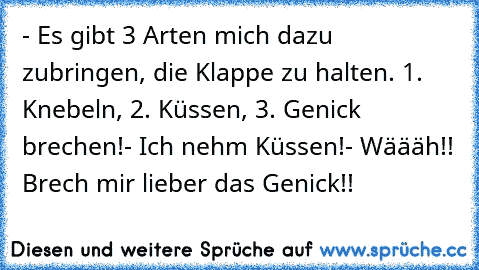 - Es gibt 3 Arten mich dazu zubringen, die Klappe zu halten. 1. Knebeln, 2. Küssen, 3. Genick brechen!
- Ich nehm Küssen!
- Wäääh!! Brech mir lieber das Genick!!