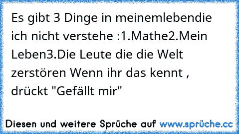 Es gibt 3 Dinge in meinemlebendie ich nicht verstehe :
1.Mathe
2.Mein Leben
3.Die Leute die die Welt zerstören 
Wenn ihr das kennt , drückt "Gefällt mir"