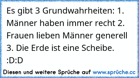 Es gibt 3 Grundwahrheiten: 1. Männer haben immer recht 2. Frauen lieben Männer generell 3. Die Erde ist eine Scheibe. :D:D