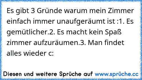 Es gibt 3 Gründe warum mein Zimmer einfach immer unaufgeräumt ist :
1. Es gemütlicher.
2. Es macht kein Spaß zimmer aufzuräumen.
3. Man findet alles wieder c: