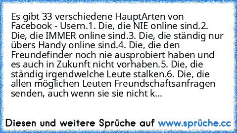 Es gibt 33 verschiedene HauptArten von Facebook - Usern.
1. Die, die NIE online sind.
2. Die, die IMMER online sind.
3. Die, die ständig nur übers Handy online sind.
4. Die, die den Freundefinder noch nie ausprobiert haben und es auch in Zukunft nicht vorhaben.
5. Die, die ständig irgendwelche Leute stalken.
6. Die, die allen möglichen Leuten Freundschaftsanfragen senden, auch wenn sie sie nich...