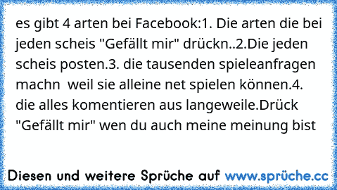 es gibt 4 arten bei Facebook:
1. Die arten die bei jeden scheis "Gefällt mir" drückn.
.
2.Die jeden scheis posten.
3. die tausenden spieleanfragen machn  weil sie alleine net spielen können.
4. die alles komentieren aus langeweile.
Drück "Gefällt mir" wen du auch meine meinung bist