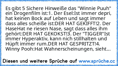 Es gibt 5 Sichere Hinweiße das "Winnie Puuh" ein Drogenfilm ist:
1. Der Esel:
Ist immer depri, hat keinen Bock auf Leben und sagt immer dass alles scheiße ist:
DER HAT GEKIFFT!
2. Der Hase
Hat ne riesen Nase, sagt dass alles ihm gehört:
DER HAT GEKOKST!
3. Der "TIGGER"
Ist immer Hyperaktiv, kann nich stillhalten und Hüpft immer rum.
DER HAT GESPRITZT!
4. Winny Pooh:
Hat Wahnerscheinungen, sieht...