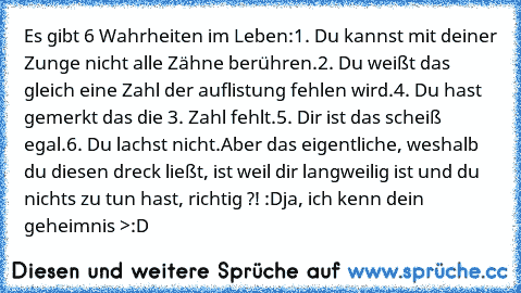 Es gibt 6 Wahrheiten im Leben:
1. Du kannst mit deiner Zunge nicht alle Zähne berühren.
2. Du weißt das gleich eine Zahl der auflistung fehlen wird.
4. Du hast gemerkt das die 3. Zahl fehlt.
5. Dir ist das scheiß egal.
6. Du lachst nicht.
Aber das eigentliche, weshalb du diesen dreck ließt, ist weil dir langweilig ist und du nichts zu tun hast, richtig ?! :D
ja, ich kenn dein geheimnis >:D