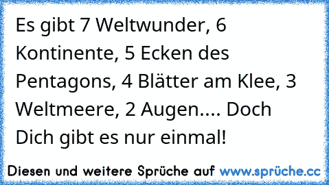 Es gibt 7 Weltwunder, 6 Kontinente, 5 Ecken des Pentagons, 4 Blätter am Klee, 3 Weltmeere, 2 Augen.... Doch Dich gibt es nur einmal!