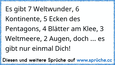 Es gibt 7 Weltwunder, 6 Kontinente, 5 Ecken des Pentagons, 4 Blätter am Klee, 3 Weltmeere, 2 Augen, doch ... es gibt nur einmal Dich!