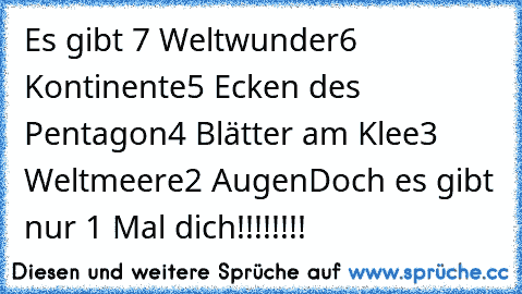 Es gibt 7 Weltwunder
6 Kontinente
5 Ecken des Pentagon
4 Blätter am Klee
3 Weltmeere
2 Augen
Doch es gibt nur 1 Mal dich!!!!!!!!