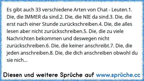 Es gibt auch 33 verschiedene Arten von Chat - Leuten.
1. Die, die IMMER da sind.
2. Die, die NIE da sind.
3. Die, die erst nach einer Stunde zurückschreiben.
4. Die, die alles lesen aber nicht zurückschreiben.
5. Die, die zu viele Nachrichten bekommen und deswegen nicht zurückschreiben.
6. Die, die keiner anschreibt.
7. Die, die jeden anschreiben.
8. Die, die dich anschreiben obwohl du sie nich...