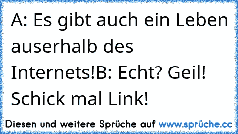 A: Es gibt auch ein Leben auserhalb des Internets!
B: Echt? Geil! Schick mal Link!