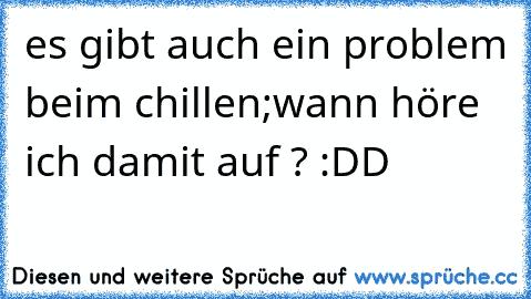 es gibt auch ein problem beim chillen;
wann höre ich damit auf ? :DD