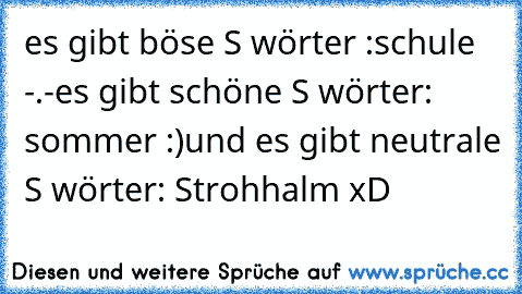 es gibt böse S wörter :schule -.-
es gibt schöne S wörter: sommer :)
und es gibt neutrale S wörter: Strohhalm xD