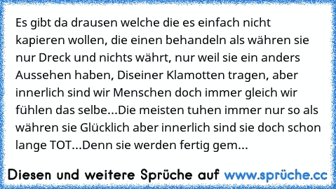 Es gibt da drausen welche die es einfach nicht kapieren wollen, die einen behandeln als währen sie nur Dreck und nichts währt, nur weil sie ein anders Aussehen haben, Diseiner Klamotten tragen, aber innerlich sind wir Menschen doch immer gleich wir fühlen das selbe...Die meisten tuhen immer nur so als währen sie Glücklich aber innerlich sind sie doch schon lange TOT...Denn sie werden fertig gem...