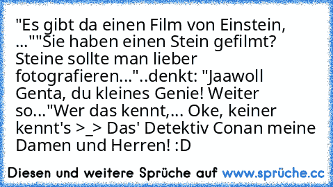 "Es gibt da einen Film von Einstein, ..."
"Sie haben einen Stein gefilmt? Steine sollte man lieber fotografieren..."
..denkt: "Jaawoll Genta, du kleines Genie! Weiter so..."
Wer das kennt,... Oke, keiner kennt's >_> Das' Detektiv Conan meine Damen und Herren! :D