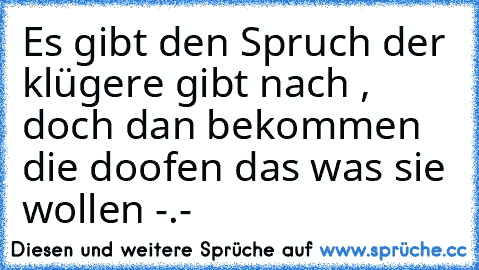 Es gibt den Spruch der klügere gibt nach , doch dan bekommen die doofen das was sie wollen -.-