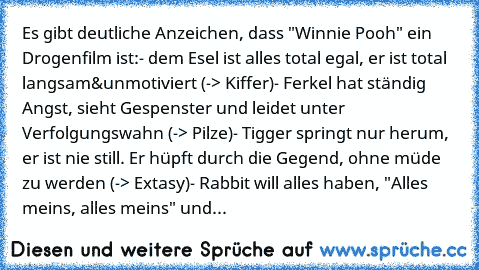 Es gibt deutliche Anzeichen, dass "Winnie Pooh" ein Drogenfilm ist:
- dem Esel ist alles total egal, er ist total langsam&unmotiviert (-> Kiffer)
- Ferkel hat ständig Angst, sieht Gespenster und leidet unter Verfolgungswahn (-> Pilze)
- Tigger springt nur herum, er ist nie still. Er hüpft durch die Gegend, ohne müde zu werden (-> Extasy)
- Rabbit will alles haben, "Alles meins, alles meins" und er...