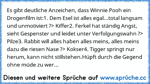 Es gibt deutliche Anzeichen, dass Winnie Pooh ein Drogenfilm ist:
1. Dem Esel ist alles egal...total langsam und unmotiviert ?> Kiffer
2. Ferkel hat ständig Angst, sieht Gespenster und leidet unter Verfolgungswahn ?> Pilze
3. Rabbit will alles haben alles meins, alles meins dazu die riesen Nase ?> Kokser
4. Tigger springt nur herum, kann nicht stillstehen.Hüpft durch die Gegend ohne müde zu wer...