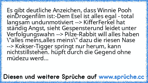 Es gibt deutliche Anzeichen, dass Winnie Pooh ein
Drogenfilm ist:
-Dem Esel ist alles egal - total langsam und
unmotiviert --> Kiffer
Ferkel hat ständig Angst, sieht Gespenster
und leidet unter Verfolgungswahn --> Pilze
-Rabbit will alles haben \"alles meins,
alles meins\" dazu die riesen Nase --> Kokser
-Tigger springt nur herum, kann nicht
stillstehen. hüpft durch die Gegend ohne müde
zu werd...