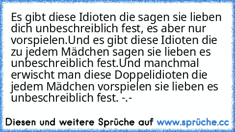 Es gibt diese Idioten die sagen sie lieben dich unbeschreiblich fest, es aber nur vorspielen.
Und es gibt diese Idioten die zu jedem Mädchen sagen sie lieben es unbeschreiblich fest.
Und manchmal erwischt man diese Doppelidioten die jedem Mädchen vorspielen sie lieben es unbeschreiblich fest. -.-