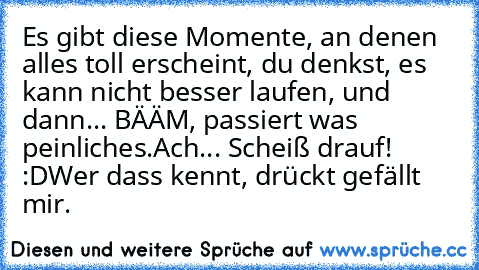 Es gibt diese Momente, an denen alles toll erscheint, du denkst, es kann nicht besser laufen, und dann... BÄÄM, passiert was peinliches.
Ach... Scheiß drauf! :D
Wer dass kennt, drückt gefällt mir.