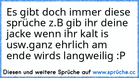 Es gibt doch immer diese sprüche z.B gib ihr deine jacke wenn ihr kalt is usw.
ganz ehrlich am ende wirds langweilig :P