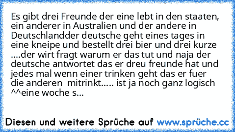 Es gibt drei Freunde der eine lebt in den staaten, ein anderer in Australien und der andere in Deutschland
der deutsche geht eines tages in eine kneipe und bestellt drei bier und drei kurze ....der wirt fragt warum er das tut und naja der deutsche antwortet das er dreu freunde hat und jedes mal wenn einer trinken geht das er fuer  die anderen  mitrinkt..... ist ja noch ganz logisch ^^
eine woch...