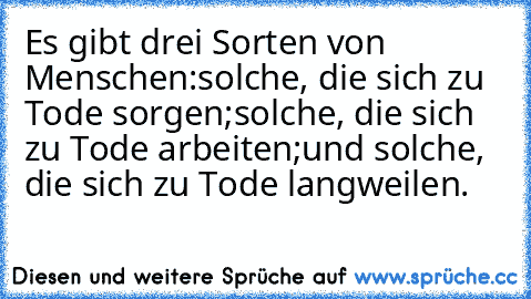 Es gibt drei Sorten von Menschen:
solche, die sich zu Tode sorgen;
solche, die sich zu Tode arbeiten;
und solche, die sich zu Tode langweilen.