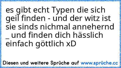 es gibt echt Typen die sich geil finden - und der witz ist sie sinds nichmal annehernd _ und finden dich hässlich einfach göttlich xD ♥