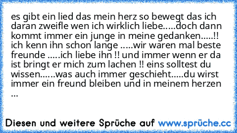 es gibt ein lied das mein herz so bewegt das ich daran zweifle wen ich wirklich liebe.....doch dann kommt immer ein junge in meine gedanken.....!! ♥ ich kenn ihn schon lange .....wir waren mal beste freunde .....ich liebe ihn !! und immer wenn er da ist bringt er mich zum lachen !! 
eins solltest du wissen......was auch immer geschieht.....du wirst immer ein freund bleiben und in meinem herzen woh...