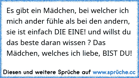 Es gibt ein Mädchen, bei welcher ich mich ander fühle als bei den andern, sie ist einfach DIE EINE! und willst du das beste daran wissen ? 
Das Mädchen, welches ich liebe, BIST DU! 