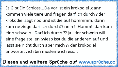 Es Gibt Ein Schloss...
Da Vor ist ein krokodiel .
dann kommen viele tiere und fragen darf ich durch ? der krokodiel sagt nöö und ist die auf hammmm. dann kam ne ziege darf ich durch?? nein !! Hamm!! dan kam einn schwein . Darf ich durch ?? ja . der schwein will eine frage stellen :wieso isst du die anderen auf und lässt sie nicht durch aber mich ?? der krokodiel antwortet : ich bin mosleme ich ess...