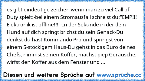 es gibt eindeutige zeichen wenn man zu viel Call of Duty spielt:
-bei einem Stromausfall schreist du:"EMP!!! Elektronik ist offline!!!"
-In der Sekunde in der dein Hund auf dich springt brichst du sein Genack
-Du denkst du hast Kommando Pro und springst von einem 5-stöckigem Haus
-Du gehst in das Büro deines Chefs, nimmst seinen Koffer, machst piep Geräusche, wirfst den Koffer aus dem Fenster u...