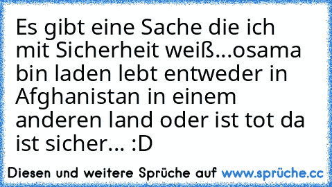 Es gibt eine Sache die ich mit Sicherheit weiß...
osama bin laden lebt entweder in Afghanistan in einem anderen land oder ist tot 
da ist sicher... :D