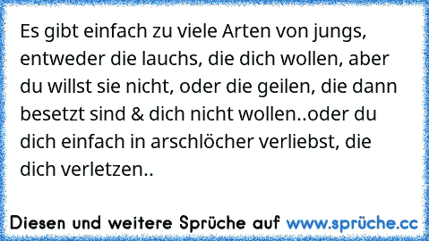 Es gibt einfach zu viele Arten von jungs, entweder die lauchs, die dich wollen, aber du willst sie nicht, oder die geilen, die dann besetzt sind & dich nicht wollen..oder du dich einfach in arschlöcher verliebst, die dich verletzen..